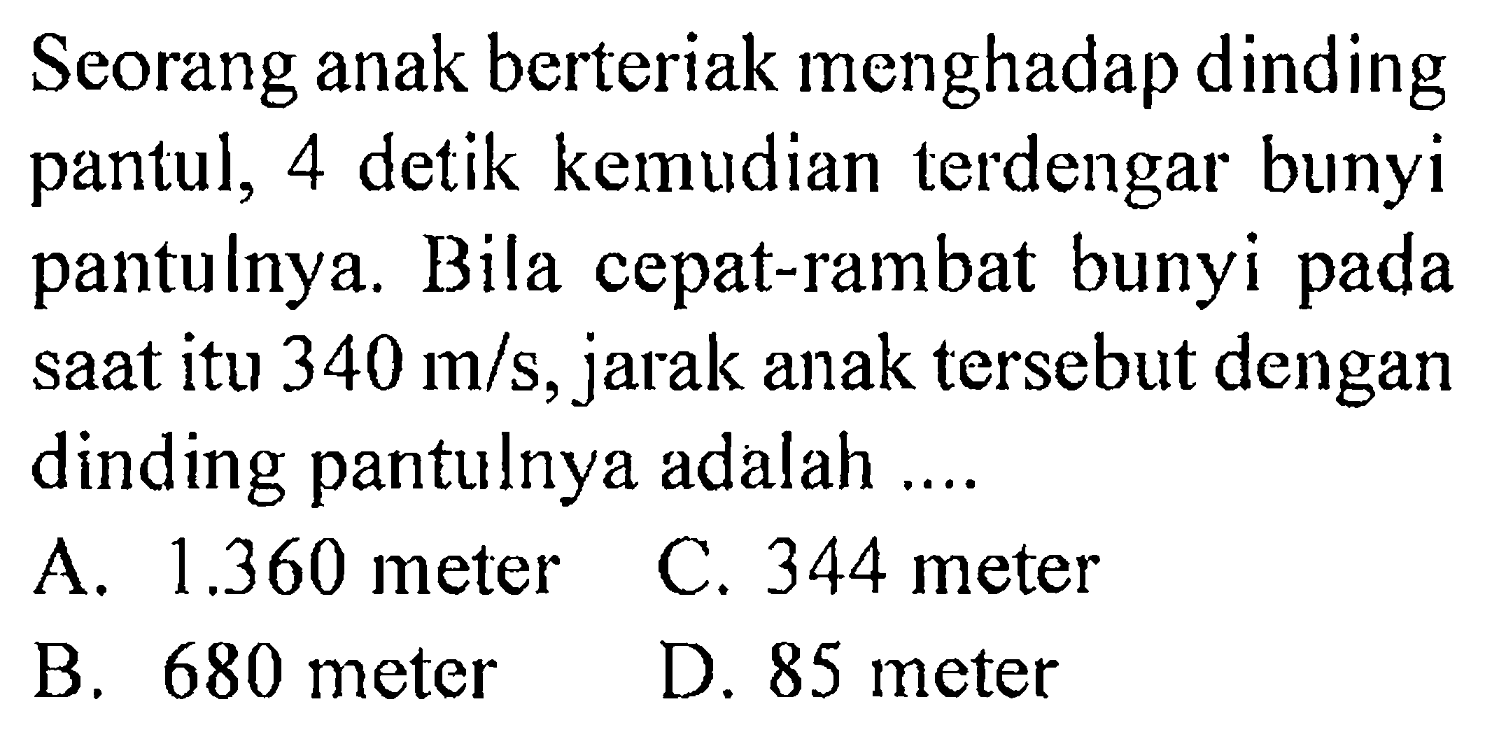 Seorang anak berteriak menghadap dinding pantul, 4 detik kemudian terdengar bunyi pantulnya. Bila cepat-rambat bunyi pada saat itu 340 m/s, jarak anak tersebut dengan dinding pantulnya adalah .... 