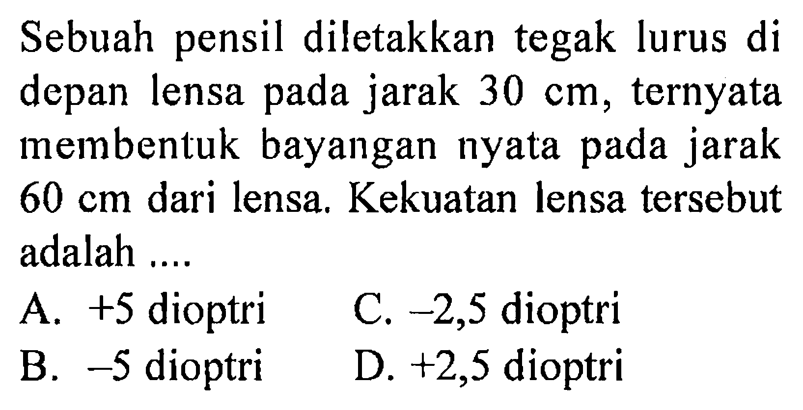 Sebuah pensil diletakkan tegak lurus di depan lensa pada jarak  30 cm , ternyata membentuk bayangan nyata pada jarak  60 cm  dari lensa. Kekuatan lensa tersebut adalah ....