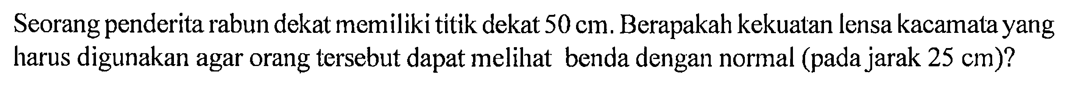 Seorang penderita rabun dekat memiliki titik dekat 50 cm. Berapakah kekuatan lensa kacamata yang harus digunakan agar orang tersebut dapat melihat benda dengan normal (pada jarak 25 cm)?