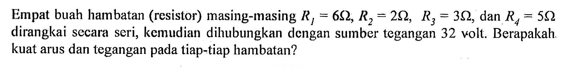 Empat buah hambatan (resistor) masing-masing  R1=6 Ohm, R2=2 Ohm, R3=3 Ohm, dan  R4=5 Ohm dirangkai secara seri, kemudian dihubungkan dengan sumber tegangan 32 volt. Berapakah. kuat arus dan tegangan pada tiap-tiap hambatan?