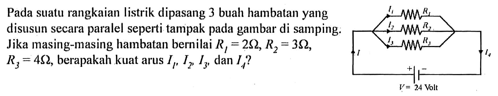 Pada suatu rangkaian listrik dipasang 3 buah hambatan yang disusun secara paralel seperti tampak pada gambar di samping: Jika masing-masing hambatan bernilai R1=2 Omega, R2=3 Omega, R3=4 Omega, berapakah kuat arus I1, I2, I3, dan I4? I1 R1 I2 R2 I3 R3 I4 - + V=24 Volt I 