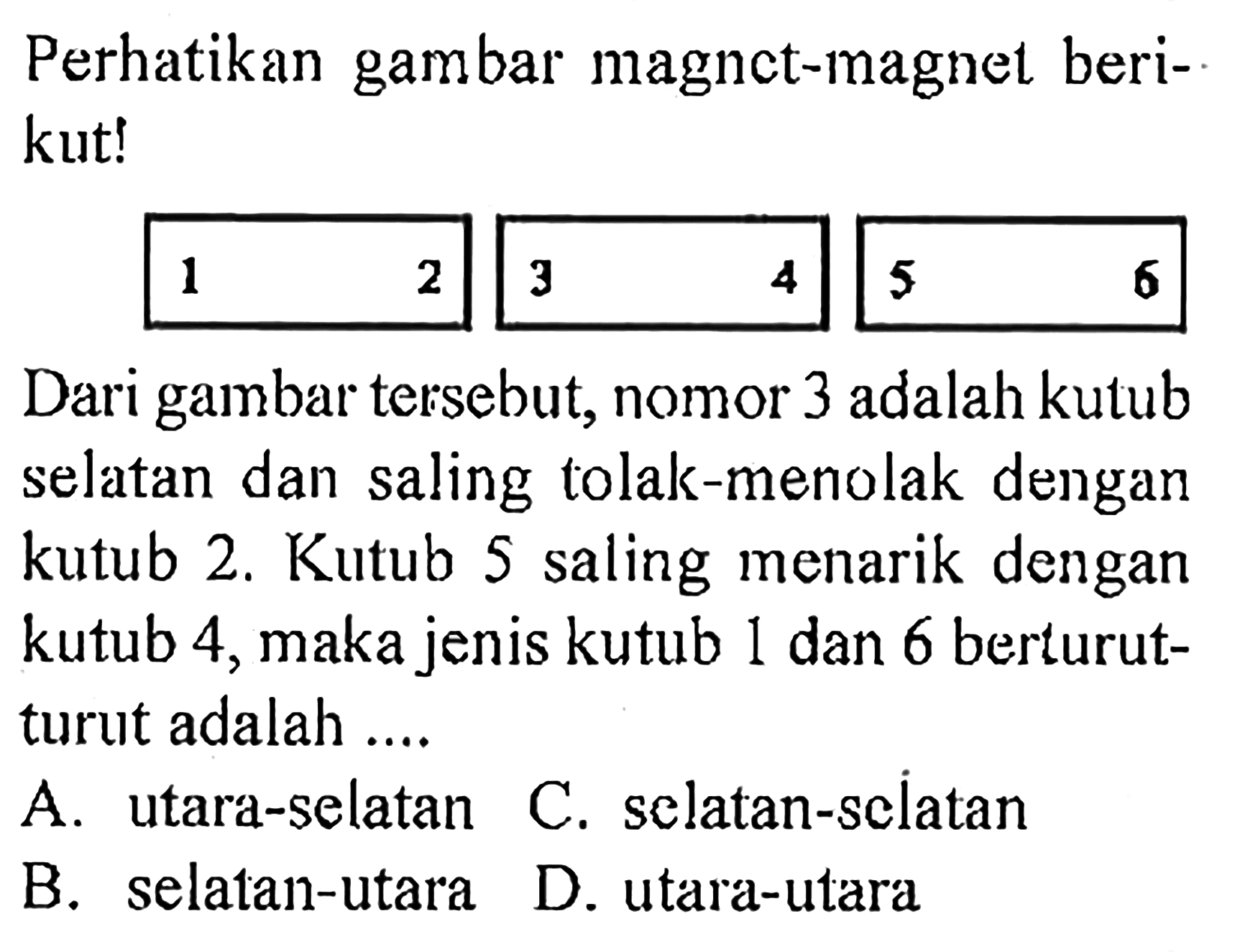 Perhatikan gambar magnct-magnet berikut! 1  2  3  4  5  6 Dari gambar tersebut, nomor 3 adalah kutub selatan dan saling tolak-menolak dengan kutub 2. Kutub 5 saling menarik dengan kutub 4, maka jenis kutub 1 dan 6 berturut-turut adalah ....