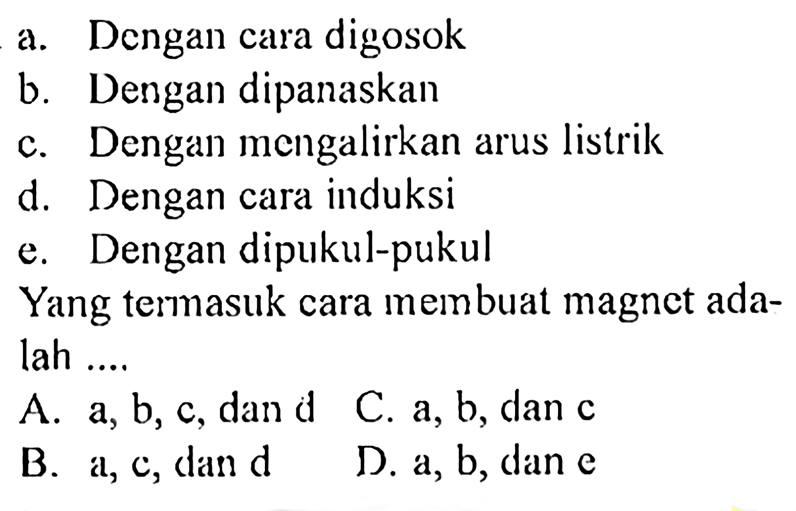 a. Dengan cara digosok
b. Dengan dipanaskan
c. Dengan mengalirkan arus listrik
d. Dengan cara induksi
e. Dengan dipukul-pukul
Yang termasuk cara membuat magnet adalah ....
A. a, b, c, dan d
C.  a, b , dan  c 
B. a, c, dan d
D.  a, b , dan  e 