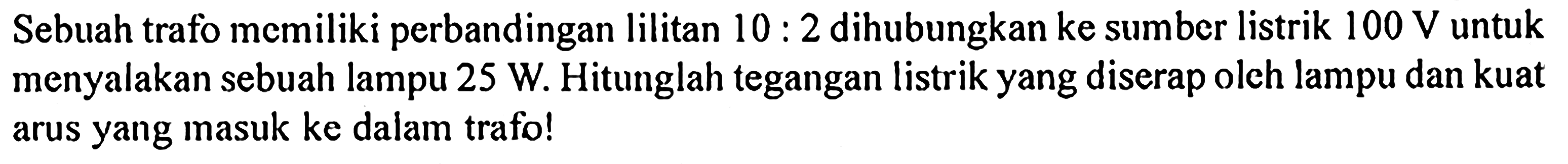 Sebuah trafo memiliki perbandingan lilitan  10:2  dihubungkan ke sumber listrik  100 V  untuk menyalakan sebuah lampu 25 W. Hitunglah tegangan listrik yang diserap oleh lampu dan kuat arus yang masuk ke dalam trafo!