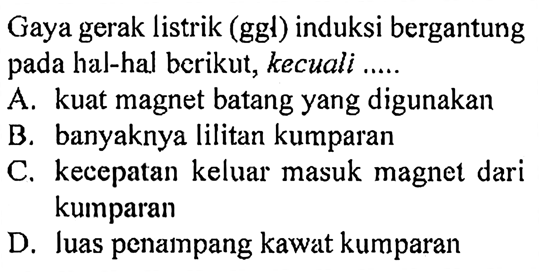 Gaya gerak listrik (ggl) induksi bergantung pada hal-hal berikut, kecuali ..... A. kuat magnet batang yang digunakan B. banyaknya lilitan kumparan C. kecepatan keluar masuk magnet dari kumparan D. luas penampang kawat kumparan 