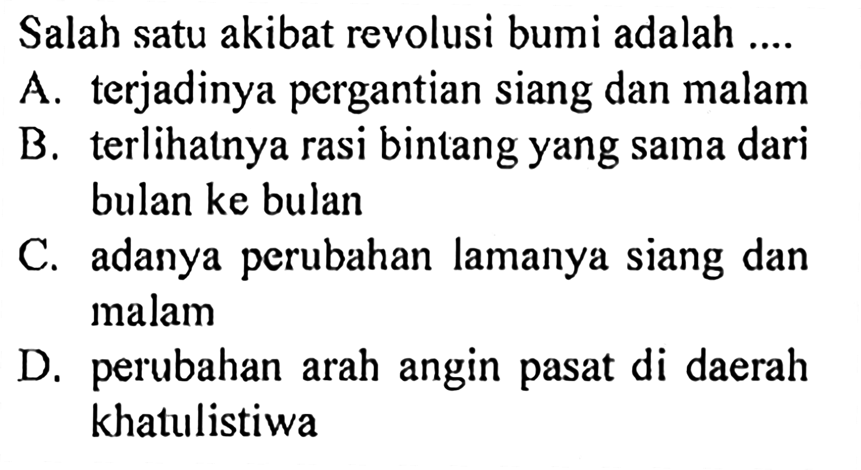 Salah satu akibat revolusi bumi adalah .... A. terjadinya pergantian siang dan malam B. terlihatnya rasi bintang yang sama dari bulan ke bulan C. adanya perubahan lamanya siang dan malam D. perubahan arah angin pasat di daerah khatulistiwa 