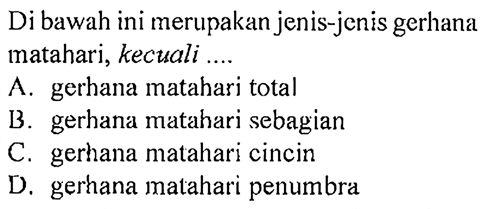 Di bawah ini merupakan jenis-jenis gerhana matahari, kecuali .... 
A. gerhana matahari total 
B. gerhana matahari sebagian 
C. gerhana matahari cincin 
D. gerhana matahari penumbra