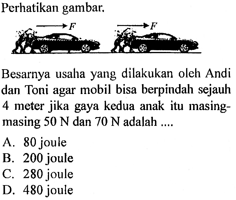 Perhatikan gambar. F F Besarnya usaha yang dilakukan oleh Andi dan Toni agar mobil bisa berpindah sejauh 4 meter jika gaya kedua anak itu masing-masing 50 N dan 70 N adalah ...