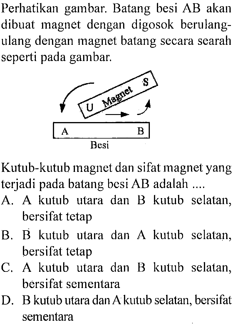 Perhatikan gambar. Batang besi  AB  akan dibuat magnet dengan digosok berulangulang dengan magnet batang secara searah seperti pada gambar.Kutub-kutub magnet dan sifat magnet yang terjadi pada batang besi  AB  adalah ....