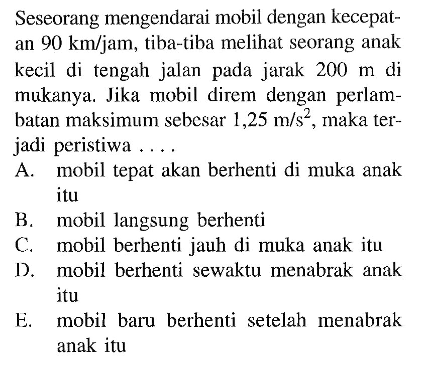 Seseorang mengendarai mobil dengan kecepatan 90 km/jam, tiba-tiba melihat seorang anak kecil di tengah jalan pada jarak 200 m di mukanya. Jika mobil direm dengan perlambatan maksimum sebesar 1,25 m/s^2, maka terjadi peristiwa .... 