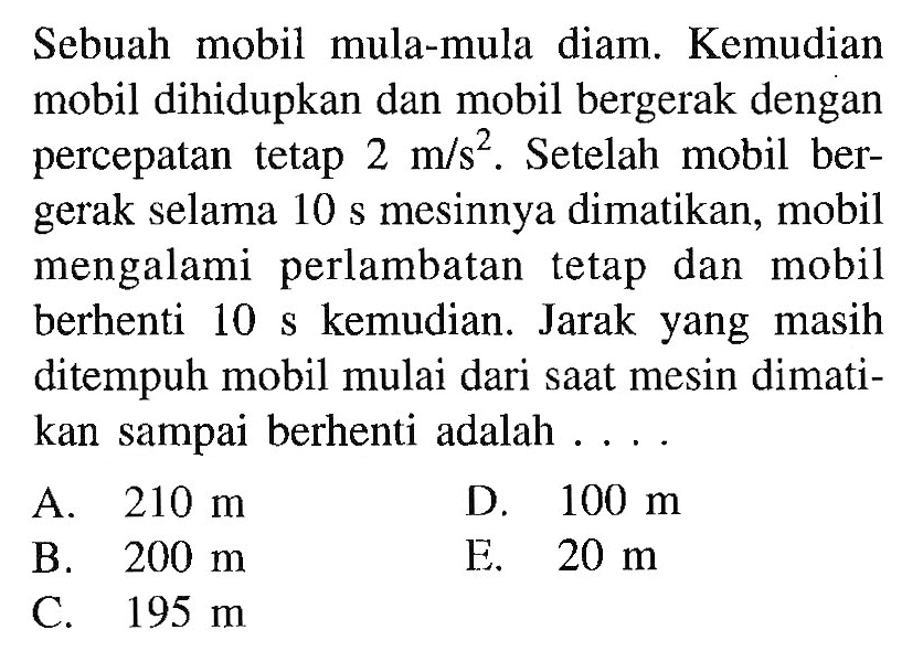 Sebuah mobil mula-mula diam. Kemudian mobil dihidupkan dan mobil bergerak dengan percepatan tetap  2 m/s^2 . Setelah mobil bergerak selama 10 s mesinnya dimatikan, mobil mengalami perlambatan tetap dan mobil berhenti  10 s  kemudian. Jarak yang masih ditempuh mobil mulai dari saat mesin dimatikan sampai berhenti adalah ....