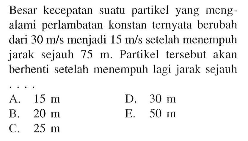 Besar kecepatan suatu partikel yang mengalami perlambatan konstan ternyata berubah dari  30 m/s  menjadi  15 m/s  setelah menempuh jarak sejauh  75 m . Partikel tersebut akan berhenti setelah menempuh lagi jarak sejauh...