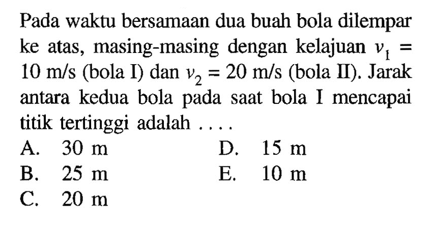 Pada waktu bersamaan dua buah bola dilempar ke atas, masing-masing dengan kelajuan  v1=10 m/s  (bola I) dan  v2=20 m/s  (bola II). Jarak antara kedua bola pada saat bola I mencapai titik tertinggi adalah ....