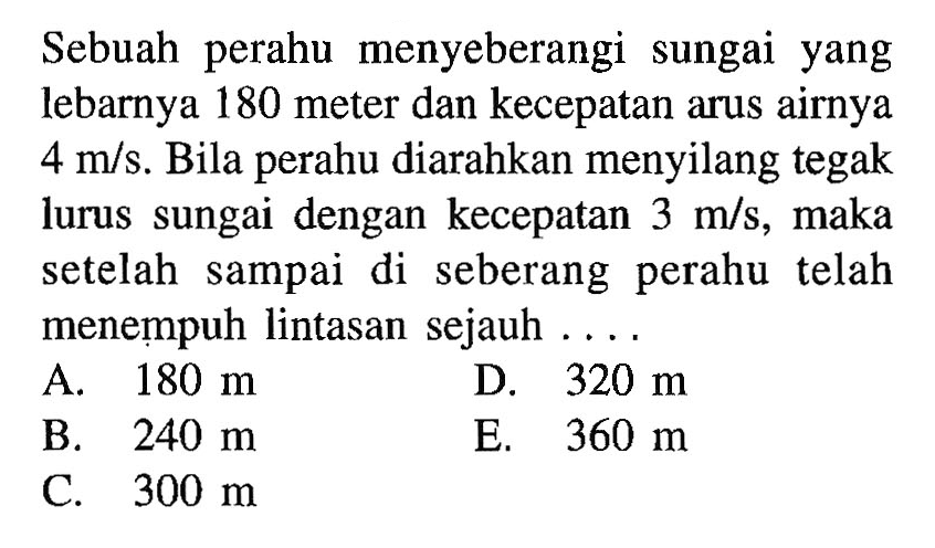 Sebuah perahu menyeberangi sungai yang lebarnya 180 meter dan kecepatan arus airnya 4 m/s. Bila perahu diarahkan menyilang tegak lurus sungai dengan kecepatan 3 m/s, maka setelah sampai di seberang perahu telah menempuh lintasan sejauh . . . . 