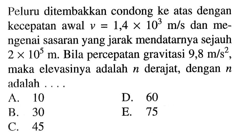 Peluru ditembakkan condong ke atas dengan kecepatan awal  v=1,4 x 10^3 m/s  dan mengenai sasaran yang jarak mendatarnya sejauh  2 x 10^5 m . Bila percepatan gravitasi  9,8 m/s^2 , maka elevasinya adalah  n  derajat, dengan  n  adalah ....