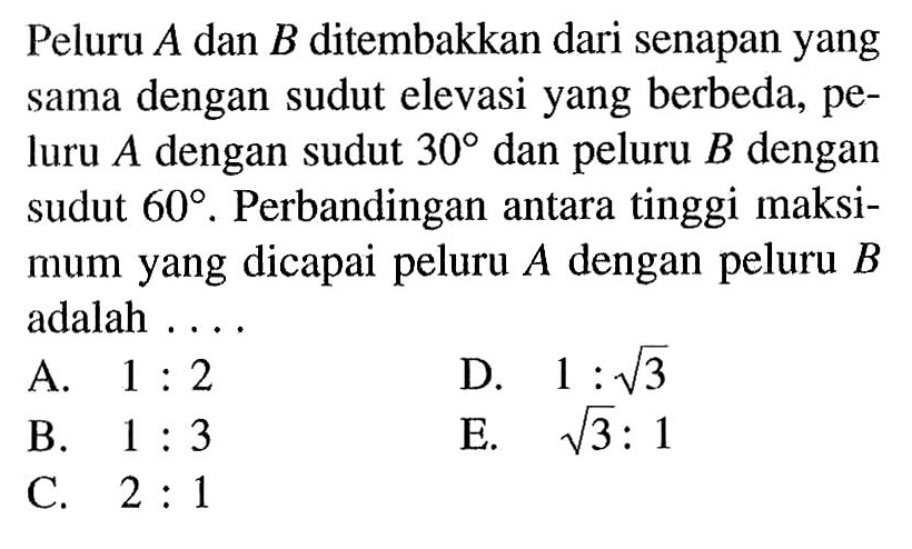 Peluru A dan B ditembakkan dari senapan yang sama dengan sudut elevasi yang berbeda, peluru A dengan sudut 30 dan peluru B dengan sudut 60. Perbandingan antara tinggi maksimum yang dicapai peluru A dengan peluru B adalah ....