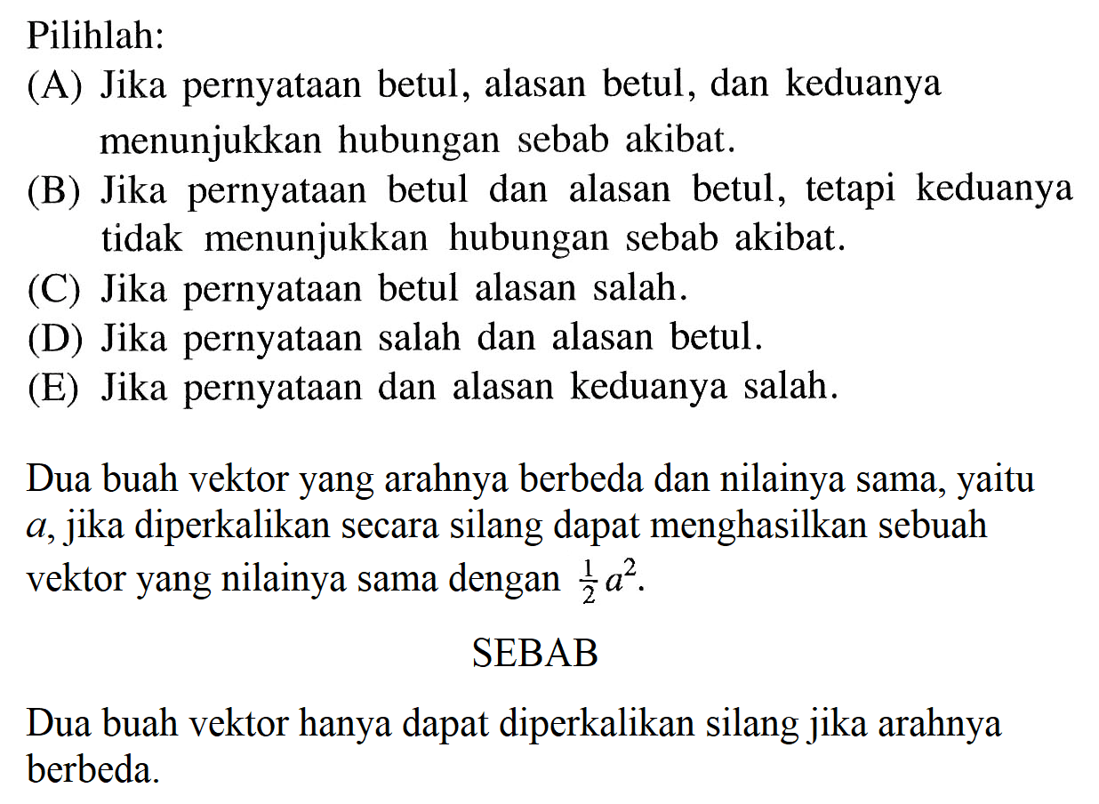 Pilihlah: (A) Jika pernyataan betul, alasan betul, dan keduanya menunjukkan hubungan sebab akibat: (B) Jika pernyataan betul dan alasan betul, tetapi keduanya tidak menunjukkan hubungan sebab akibat; (C) Jika pernyataan betul alasan salah . (D) Jika pernyataan salah dan alasan betul. (E) Jika pernyataan dan alasan keduanya salah. Dua buah vektor yang arahnya berbeda dan nilainya sama, yaitu a,jika diperkalikan secara silang dapat menghasilkan sebuah vektor yang nilainya sama dengan 1/2 a^2 SEBAB Dua buah vektor hanya dapat diperkalikan silang jika arahnya berbeda: