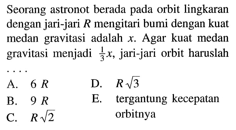 Seorang astronot berada pada orbit lingkaran dengan jari-jari  R  mengitari bumi dengan kuat medan gravitasi adalah  x . Agar kuat medan gravitasi menjadi  1/3 x , jari-jari orbit haruslahA.  6 R D.  R akar(3) B.  9 R E. tergantung kecepatanC.   R akar(2)  orbitnya