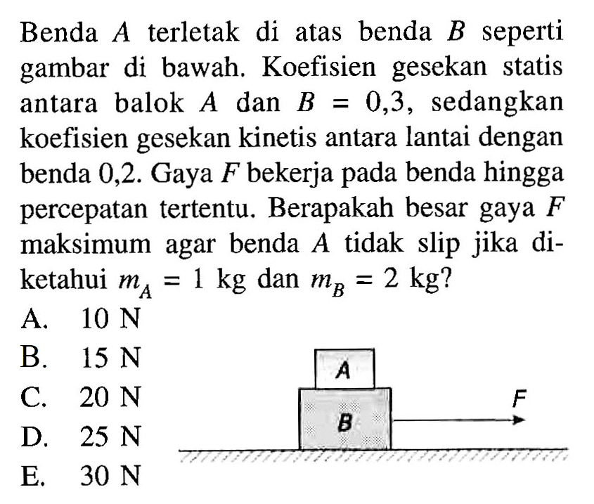 Benda  A  terletak di atas benda  B  seperti gambar di bawah. Koefisien gesekan statis antara balok  A  dan  B=0,3 , sedangkan koefisien gesekan kinetis antara lantai dengan benda 0,2 . Gaya  F  bekerja pada benda hingga percepatan tertentu. Berapakah besar gaya  F  maksimum agar benda  A  tidak slip jika diketahui  mA=1 kg  dan  mB=2 kg? A B F