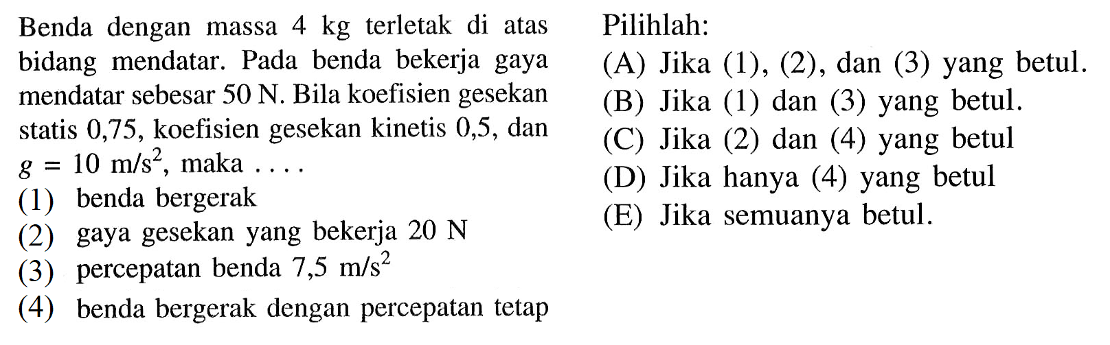 Benda dengan massa  4 kg  terletak di atas bidang mendatar. Pada benda bekerja gaya sebesar  50 N . Bila koefisien gesekan statis 0,75, koefisien gesekan kinetis 0,5, dan g=10 m/s^2, maka... (1) benda bergerak(2) gaya gesekan yang bekerja 20 N (3) percepatan benda 7,5 m/s^2 (4) benda bergerak dengan percepatan tetap Pilihlah: