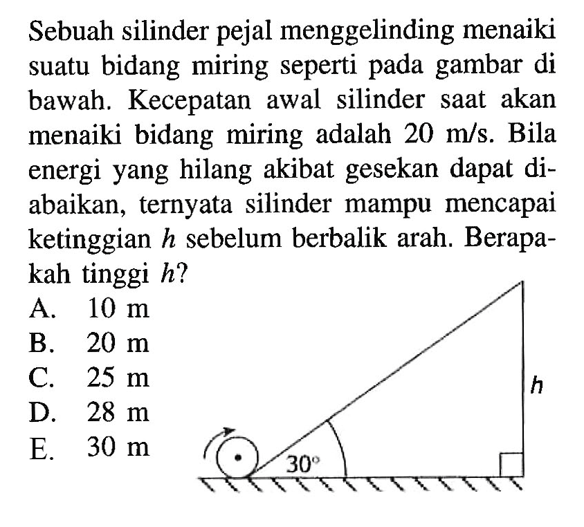 Sebuah silinder pejal menggelinding menaiki suatu bidang miring seperti pada gambar di bawah. Kecepatan awal silinder saat akan menaiki bidang miring adalah 20 m/s. Bila energi yang hilang akibat gesekan dapat di- abaikan, ternyata silinder mampu mencapai ketinggian h sebelum berbalik arah. Berapa- kah tinggi h? h 30 