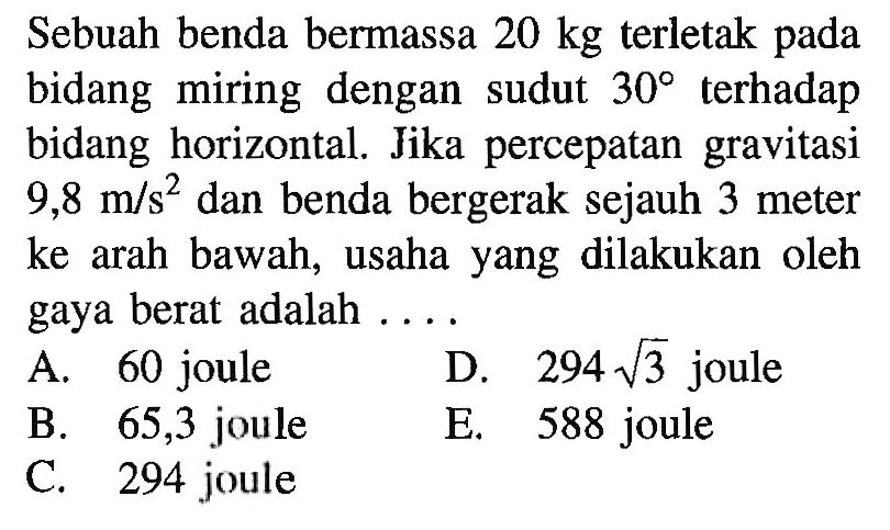 Sebuah benda bermassa  20 kg  terletak pada bidang miring dengan sudut  30  terhadap bidang horizontal. Jika percepatan gravitasi  9,8 m/s^2  dan benda bergerak sejauh 3 meter ke arah bawah, usaha yang dilakukan oleh gaya berat adalah ....