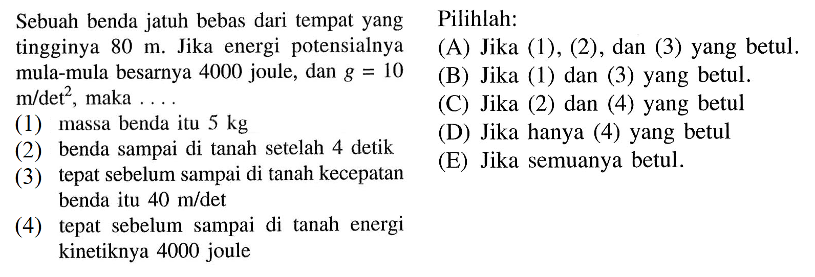    Sebuah benda jatuh bebas dari tempat yang tingginya  80 m. Jika energi potensialnya mula-mula besarnya  4000   joule, dan  g=10 m / det^2,   maka  ...(1) massa benda itu  5 kg    (2) benda sampai di tanah setelah 4 detik     (3) tepat sebelum sampai di tanah kecepatan benda itu  40 m / det (4) tepat sebelum sampai di tanah energi kinetiknya 4000 joule   Pilihlah: