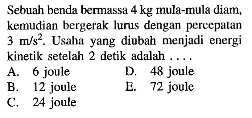Sebuah benda bermassa 4 kg mula-mula diam, kemudian bergerak lurus dengan percepatan 3 m/s^2. Usaha yang diubah menjadi energi kinetik setelah 2 detik adalah ....