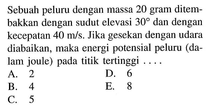 Sebuah peluru dengan massa 20 gram ditembakkan dengan sudut elevasi 30 dan dengan kecepatan 40 m/s. Jika gesekan dengan udara diabaikan, maka energi potensial peluru (dalam joule) pada titik tertinggi ....
