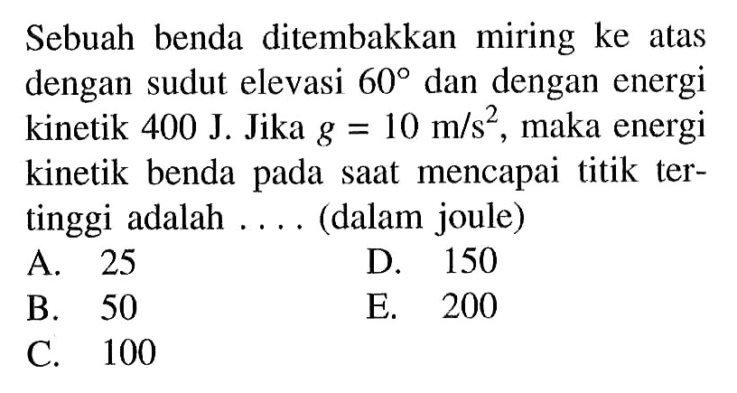 Sebuah benda ditembakkan miring ke atas dengan sudut elevasi  60  dan dengan energi kinetik  400 J . Jika  g=10 m/s^2 , maka energi kinetik benda pada saat mencapai titik tertinggi adalah .... (dalam joule)
