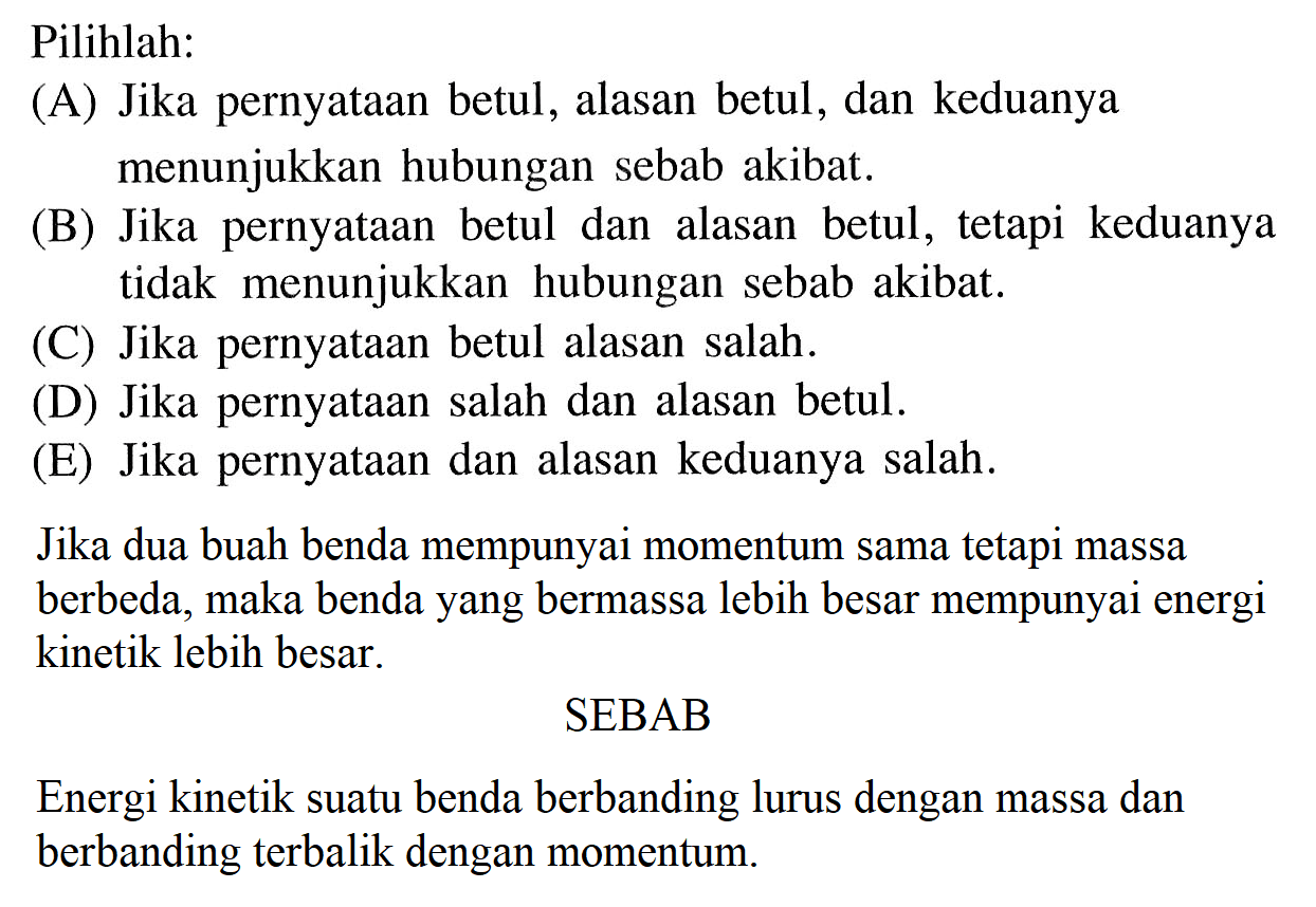 Pilihlah:(A) Jika pernyataan betul, alasan betul, dan keduanya menunjukkan hubungan sebab akibat.(B) Jika pernyataan betul dan alasan betul, tetapi keduanya tidak menunjukkan hubungan sebab akibat.(C) Jika pernyataan betul alasan salah.(D) Jika pernyataan salah dan alasan betul.(E) Jika pernyataan dan alasan keduanya salah.Jika dua buah benda mempunyai momentum sama tetapi massa berbeda, maka benda yang bermassa lebih besar mempunyai energi kinetik lebih besar.SEBABEnergi kinetik suatu benda berbanding lurus dengan massa dan berbanding terbalik dengan momentum.