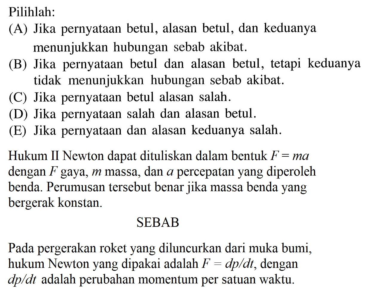 Pilihlah: (A) Jika pernyataan betul, alasan betul, dan keduanya menunjukkan hubungan sebab akibat. (B) Jika pernyataan betul dan alasan betul, tetapi keduanya tidak menunjukkan hubungan sebab akibat. (C) Jika pernyataan betul alasan salah. (D) Jika pernyataan salah dan alasan betul. (E) Jika pernyataan dan alasan keduanya salah. Hukum II Newton dapat dituliskan dalam bentuk F=ma dengan F gaya, m massa, dan a percepatan yang diperoleh benda. Perumusan tersebut benar jika massa benda yang bergerak konstan. SEBAB Pada pergerakan roket yang diluncurkan dari muka bumi, hukum Newton yang dipakai adalah F=dp/dt, dengan dp/dt adalah perubahan momentum per satuan waktu.