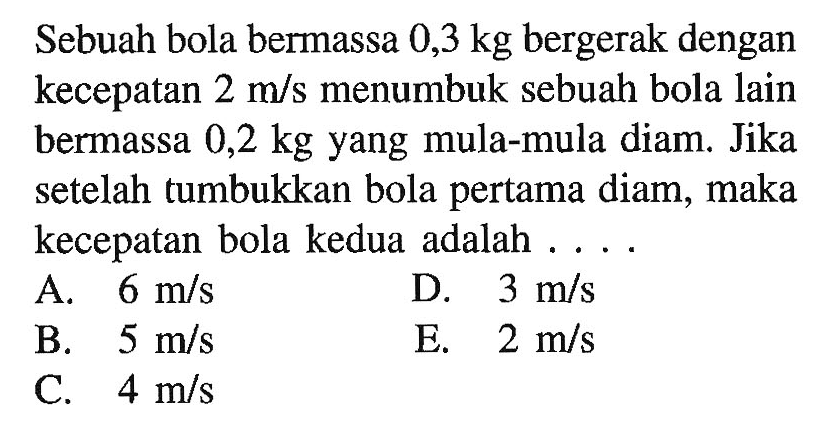 Sebuah bola bermassa  0,3 kg  bergerak dengan kecepatan  2 m / s  menumbuk sebuah bola lain bermassa  0,2 kg  yang mula-mula diam. Jika setelah tumbukkan bola pertama diam, maka kecepatan bola kedua adalah ....