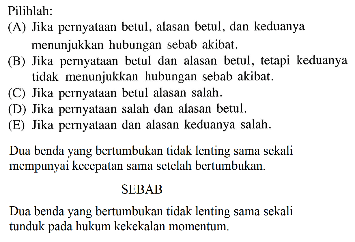 Pilihlah:(A) Jika pernyataan betul, alasan betul, dan keduanya menunjukkan hubungan sebab akibat.(B) Jika pernyataan betul dan alasan betul, tetapi keduanya tidak menunjukkan hubungan sebab akibat.(C) Jika pernyataan betul alasan salah.(D) Jika pernyataan salah dan alasan betul.(E) Jika pernyataan dan alasan keduanya salah.Dua benda yang bertumbukan tidak lenting sama sekali mempunyai kecepatan sama setelah bertumbukan.SEBABDua benda yang bertumbukan tidak lenting sama sekali tunduk pada hukum kekekalan momentum.