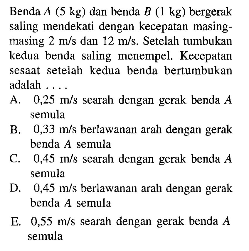 Benda A(5 kg) dan benda B(1 kg) bergerak saling mendekati dengan kecepatan masing-masing 2 m/s dan 12 m/s. Setelah tumbukan kedua benda saling menempel. Kecepatan sesaat setelah kedua benda bertumbukan adalah .... 