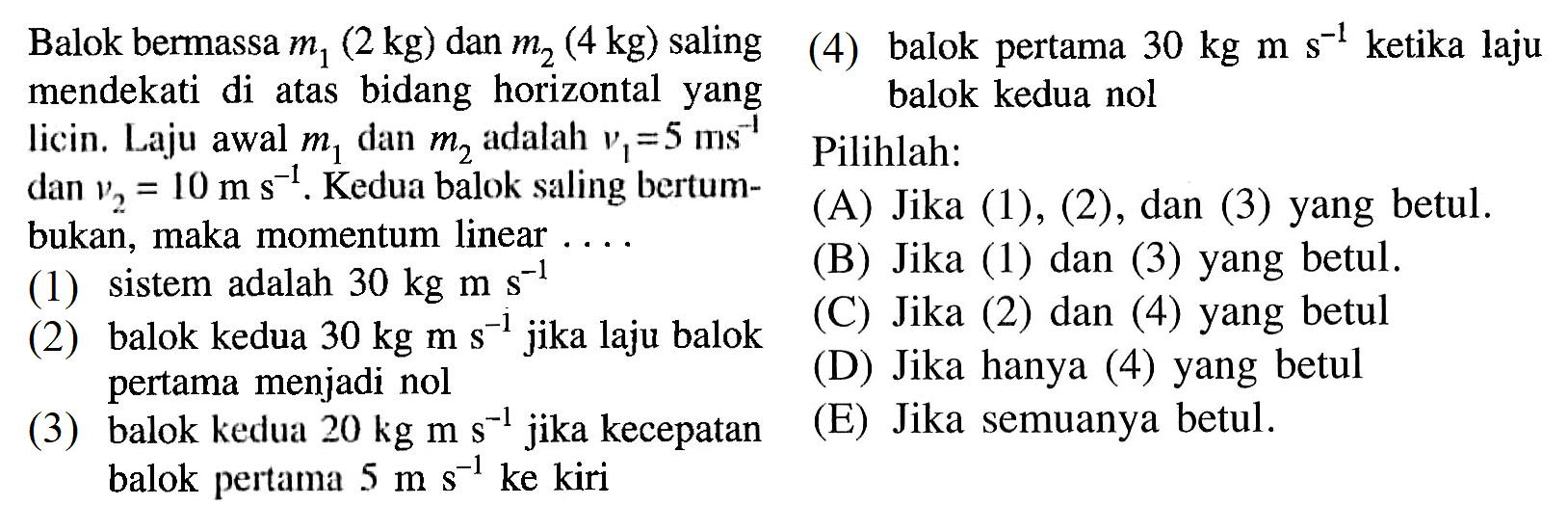 Balok bermassa m1(2 kg) dan m2(4 kg) salingmendekati di atas bidang horizontal yanglicin. Laju awal m1 dan m2 adalah v1=5 ms^(-1) dan v2=10 ms^(-1). Kedua balok saling bertum-bukan, maka momentum linear .... (1) sistem adalah 30 kg ms^(-1)  (2) balok kedua 30 kg ms^(-1) jika laju balok pertama menjadi nol (3) balok kedua 20 kg ms^(-1) jika kecepatan balok pertama 5 ms^(-1) ke kiri (4) balok pertama 30 kg ms^(-1) ketika laju balok kedua nol 