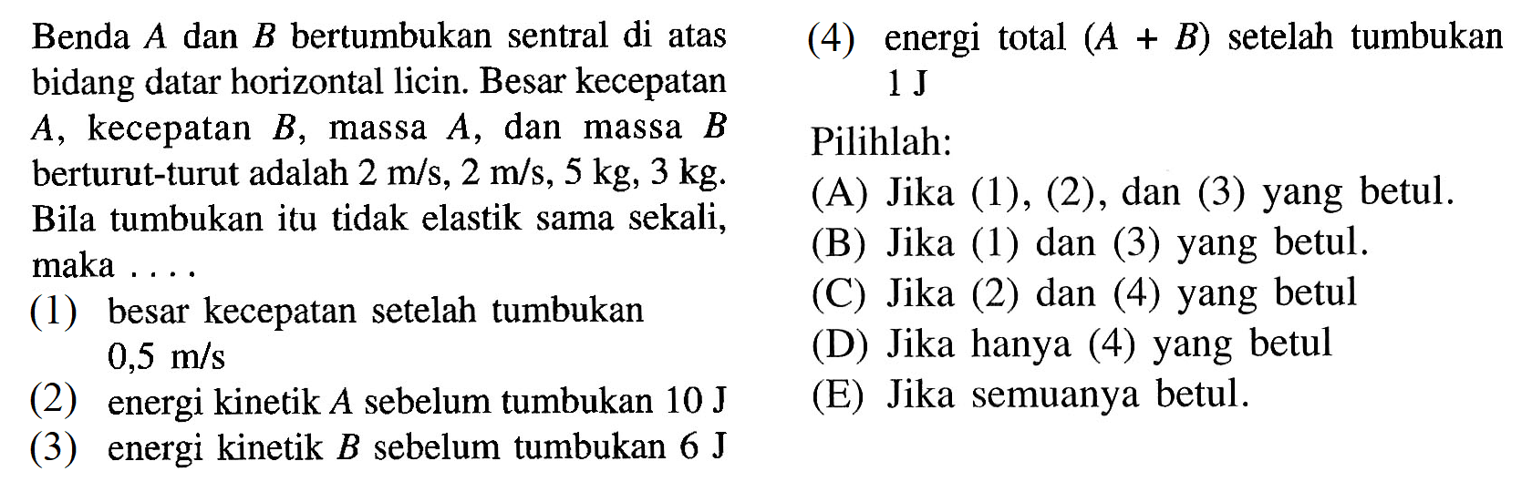 Benda A dan B bertumbukan sentral di atas bidang datar horizontal licin. Besar kecepatan A, kecepatan B, massa A,   dan massa B berturut-turut adalah 2 m/s, 2 m/s, 5 kg, 3 kg. Bila tumbukan itu tidak elastik sama sekali, maka ... (1) besar kecepatan setelah tumbukan 0,5 m/s (2) energi kinetik A sebelum tumbukan 10 J (3) energi kinetik B sebelum tumbukan 6 J (4) energi total (A+B) setelah tumbukan 1 J Pilihlah: (A) Jika (1),(2), dan (3) yang betul. (B) Jika (1) dan (3) yang betul. (C) Jika (2) dan (4) yang betul (D) Jika hanya (4) yang betul (E) Jika semuanya betul. 