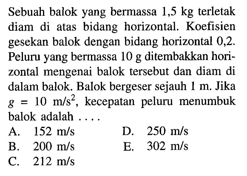 Sebuah balok yang bermassa 1,5 kg terletak diam di atas bidang horizontal. Koefisien gesekan balok dengan bidang horizontal 0,2 . Peluru yang bermassa 10 g ditembakkan horizontal mengenai balok tersebut dan diam di dalam balok. Balok bergeser sejauh 1 m. Jika g=10 m/s^2, kecepatan peluru menumbuk balok adalah ....