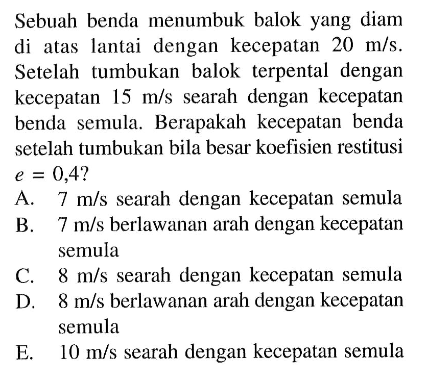 Sebuah benda menumbuk balok yang diam di atas lantai dengan kecepatan  20 m/s . Setelah tumbukan balok terpental dengan kecepatan  15 m/s  searah dengan kecepatan benda semula. Berapakah kecepatan benda setelah tumbukan bila besar koefisien restitusi  e=0,4  ?A.  7 m/s  searah dengan kecepatan semulaB.  7 m/s  berlawanan arah dengan kecepatan semulaC.  8 m/s  searah dengan kecepatan semulaD.  8 m/s  berlawanan arah dengan kecepatan semulaE.  10 m/s  searah dengan kecepatan semula