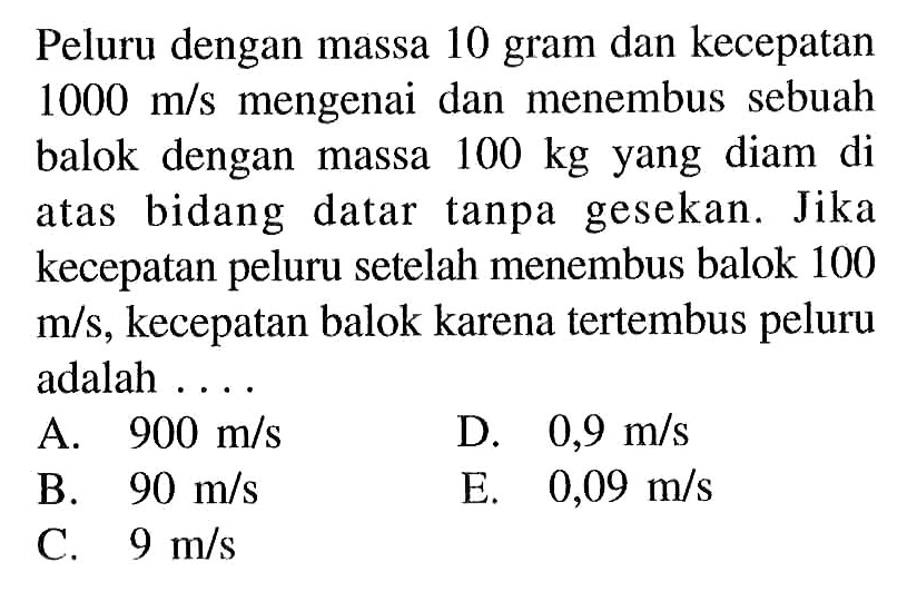 Peluru dengan massa 10 gram dan kecepatan 1000 m/s mengenai dan menembus sebuah balok dengan massa 100 kg yang diam di atas bidang datar tanpa gesekan. Jika kecepatan peluru setelah menembus balok 100 m/s, kecepatan balok karena tertembus peluru adalah ....