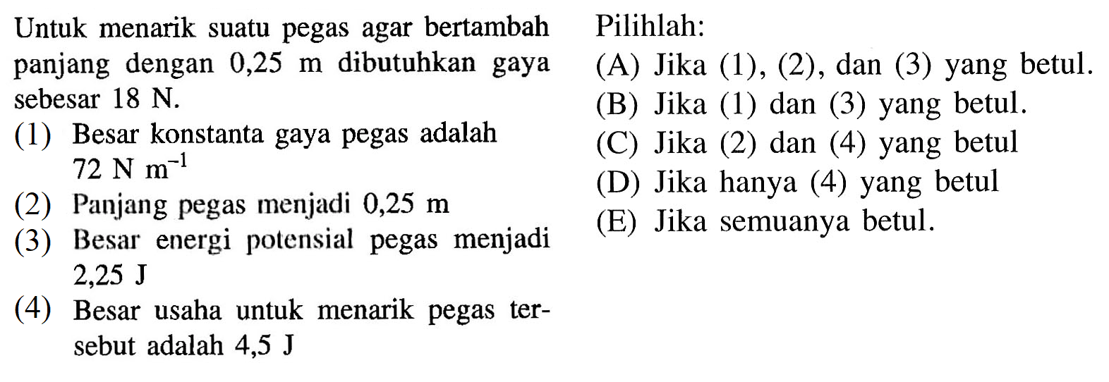 Untuk menarik suatu pegas agar bertambah panjang dengan 0,25 m sebesar 18 N.     (1) Besar konstanta gaya pegas adalah 72 Nm^-1(2) Panjang pegas menjadi 0,25 m(3) Besar energi potensial pegas menjadi 2,25 J yang betul.(4) Besar usaha untuk menarik pegas tersebut adalah 4,5 J(A) Jika (1),(2),dan (3) yang betul.(B) Jika (1) dan (3) yang betul (C) Jika (2) dan (4) yang betul       (D) Jika hanya (4) yang betul         (E) Jika semuanya betul.         