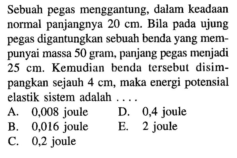 Sebuah pegas menggantung, dalam keadaan normal panjangnya 20 cm. Bila pada ujung pegas digantungkan sebuah benda yang mempunyai massa 50 gram, panjang pegas menjadi 25 cm. Kemudian benda tersebut disimpangkan sejauh 4 cm, maka energi potensial elastik sistem adalah ....