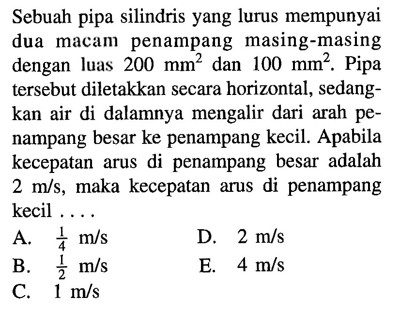 Sebuah pipa silindris yang lurus mempunyai dua macam penampang masing-masing dengan luas 200 mm^2 dan 100 mm^2. Pipa tersebut diletakkan secara horizontal, sedangkan air di dalamnya mengalir dari arah penampang besar ke penampang kecil. Apabila kecepatan arus di penampang besar adalah 2 m/s, maka kecepatan arus di penampang kecil ....