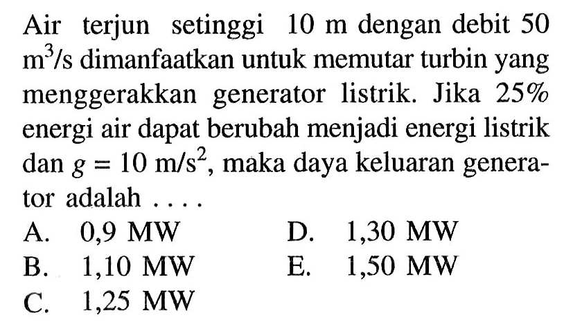 Air terjun setinggi 10 m dengan debit 50 m^3/s dimanfaatkan untuk memutar turbin yang menggerakkan generator listrik. Jika 25% energi air dapat berubah menjadi energi listrik dan  g=10 m/s^2, maka daya keluaran generator adalah ....
