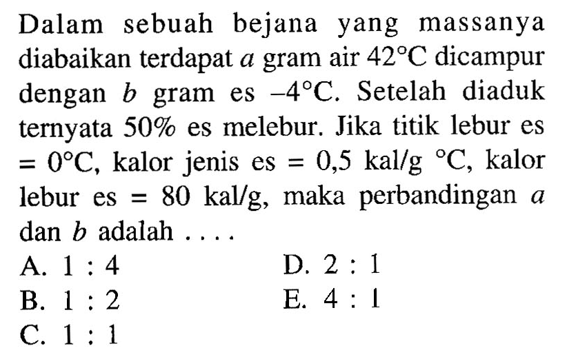 Dalam sebuah bejana yang massanya diabaikan terdapat a gram air 42 C dicampur dengan b gram es -4 C. Setelah diaduk ternyata 50% es melebur. Jika titik lebur es=0 C, kalor jenis es=0,5 kal/g/C, kalor lebur es=80 kal/g, maka perbandingan a dan b adalah ....