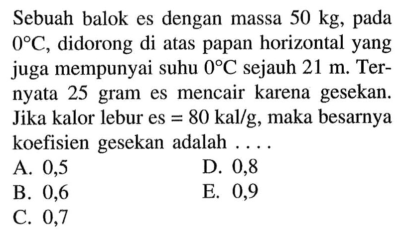 Sebuah balok es dengan massa  50 kg , pada  0 C , didorong di atas papan horizontal yang juga mempunyai suhu  0 C  sejauh  21 m . Ternyata 25 gram es mencair karena gesekan. Jika kalor lebur es  =80 kal/g , maka besarnya koefisien gesekan adalah ....