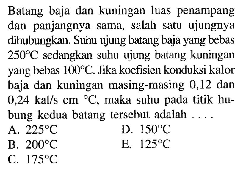 Batang baja dan kuningan luas penampang dan panjangnya sama, salah satu ujungnya dihubungkan. Suhu ujung batang baja yang bebas  250 C  sedangkan suhu ujung batang kuningan yang bebas  100 C . Jika koefisien konduksi kalor baja dan kuningan masing-masing 0,12 dan  0,24 kal/s cm C , maka suhu pada titik hubung kedua batang tersebut adalah ....