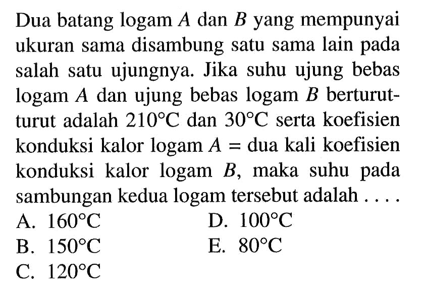 Dua batang  logam A  dan  B  yang mempunyai ukuran sama disambung satu sama lain pada salah satu ujungnya. Jika suhu ujung bebas  log a m A  dan ujung bebas  log a m B  berturutturut adalah  210C  dan  30C  serta koefisien konduksi kalor  logam A=dua kali koefisien konduksi kalor logam B , maka suhu pada sambungan kedua logam tersebut adalah ....