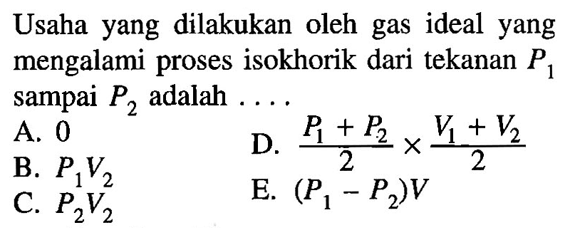Usaha yang dilakukan oleh gas ideal yang mengalami proses isokhorik dari tekanan  P1  sampai  P2  adalah...  A. 0 
B. P1 V2  
D. (P1+P2)/2 x (V1+V2)/2  
C. P2 V2  
E. (P1-P2) V 