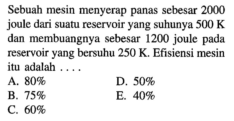 Sebuah mesin menyerap panas sebesar 2000 joule dari suatu reservoir yang suhunya 500 K dan membuangnya sebesar 1200 joule pada reservoir yang bersuhu 250 K. Efisiensi mesin itu adalah .... 